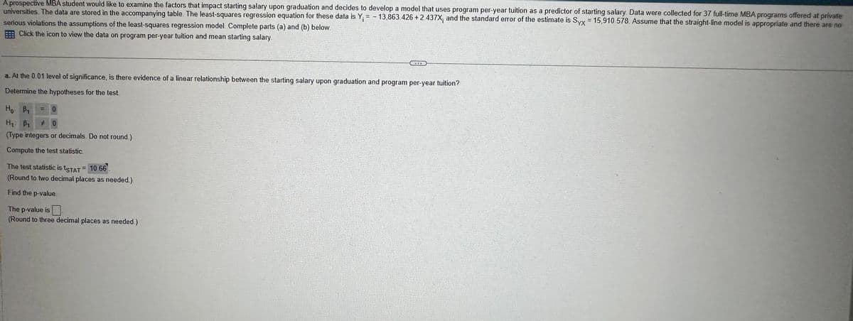 A prospective MBA student would like to examine the factors that impact starting salary upon graduation and decides to develop a model that uses program per-year tuition as a predictor of starting salary. Data were collected for 37 full-time MBA programs offered at private
universities. The data are stored in the accompanying table. The least-squares regression equation for these data is Y₁ = - 13,863.426 +2.437X; and the standard error of the estimate is Syx = 15,910.578. Assume that the straight-line model is appropriate and there are no
serious violations the assumptions of the least-squares regression model Complete parts (a) and (b) below
Click the icon to view the data on program per-year tuition and mean starting salary.
320
a. At the 0.01 level of significance, is there evidence of a linear relationship between the starting salary upon graduation and program per-year tuition?
Determine the hypotheses for the test
Ho B₁
=
0
H₁: B # 0
(Type integers or decimals. Do not round.)
Compute the test statistic.
The test statistic is tSTAT = 10.66
(Round to two decimal places as needed)
Find the p-value.
The p-value is ☐
(Round to three decimal places as needed.)