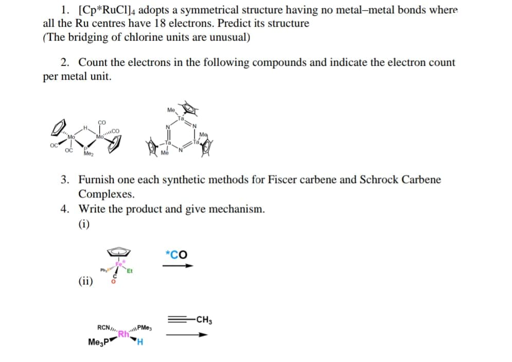 1. [Cp*RuCl]4 adopts a symmetrical structure having no metal-metal bonds where
all the Ru centres have 18 electrons. Predict its structure
(The bridging of chlorine units are unusual)
2. Count the electrons in the following compounds and indicate the electron count
per metal unit.
OČ
Mez
3. Furnish one each synthetic methods for Fiscer carbene and Schrock Carbene
Complexes.
4. Write the product and give mechanism.
(i)
*CO
(ii)
CH3
RCN/,.
CRhPMe,
Me,P

