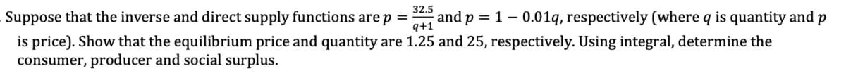 32.5
q+1
Suppose that the inverse and direct supply functions are p = and p = 1 − 0.01q, respectively (where q is quantity and p
is price). Show that the equilibrium price and quantity are 1.25 and 25, respectively. Using integral, determine the
consumer, producer and social surplus.