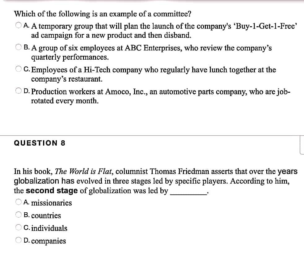 Which of the following is an example of a committee?
A. A temporary group that will plan the launch of the company's 'Buy-1-Get-1-Free'
ad campaign for a new product and then disband.
B. A group of six employees at ABC Enterprises, who review the company's
quarterly performances.
C. Employees of a Hi-Tech company who regularly have lunch together at the
company's restaurant.
D. Production workers at Amoco, Inc., an automotive parts company, who are job-
rotated every month.
QUESTION 8
In his book, The World is Flat, columnist Thomas Friedman asserts that over the years
globalization has evolved in three stages led by specific players. According to him,
the second stage of globalization was led by.
A. missionaries
B. countries
C. individuals
D. companies
