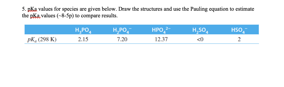 5. pKa values for species are given below. Draw the structures and use the Pauling equation to estimate
the pKa values (~8-5p) to compare results.
H,PO,
H,PO,
HPO,2
H,SO4
HSO
pК, (298 К)
2.15
7.20
12.37
<0
2
