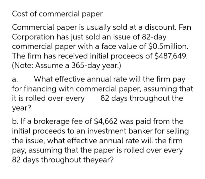 Cost of commercial paper
Commercial paper is usually sold at a discount. Fan
Corporation has just sold an issue of 82-day
commercial paper with a face value of $0.5million.
The firm has received initial proceeds of $487,649.
(Note: Assume a 365-day year.)
а.
What effective annual rate will the firm pay
for financing with commercial paper, assuming that
it is rolled over every
82 days throughout the
year?
b. If a brokerage fee of $4,662 was paid from the
initial proceeds to an investment banker for selling
the issue, what effective annual rate will the firm
pay, assuming that the paper is rolled over every
82 days throughout theyear?
