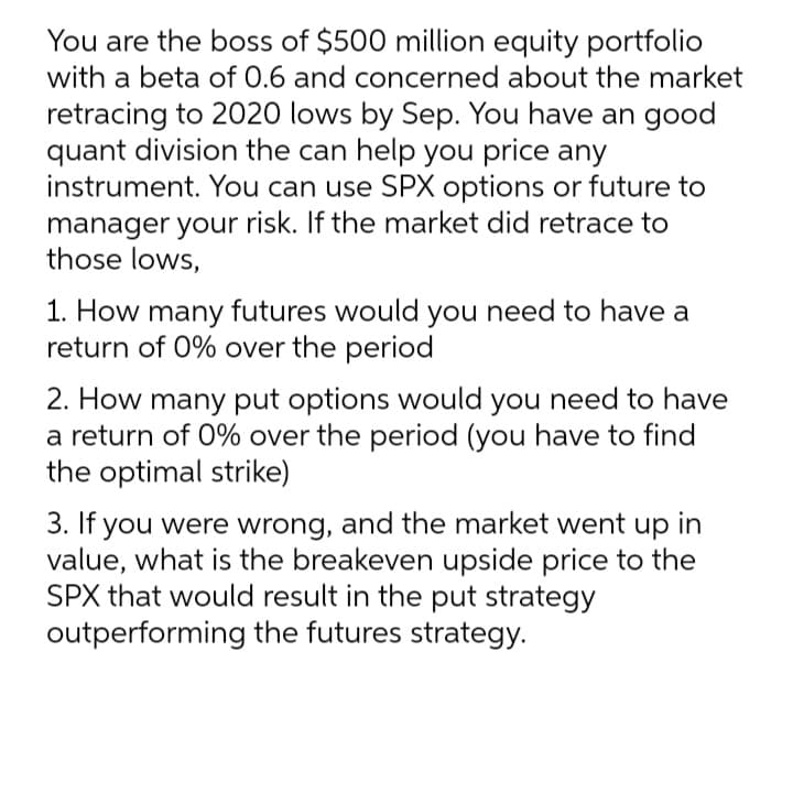 You are the boss of $500 million equity portfolio
with a beta of 0.6 and concerned about the market
retracing to 2020 lows by Sep. You have an good
quant division the can help you price any
instrument. You can use SPX options or future to
manager your risk. If the market did retrace to
those lows,
1. How many futures would you need to have a
return of 0% over the period
2. How many put options would you need to have
a return of 0% over the period (you have to find
the optimal strike)
3. If you were wrong, and the market went up in
value, what is the breakeven upside price to the
SPX that would result in the put strategy
outperforming the futures strategy.
