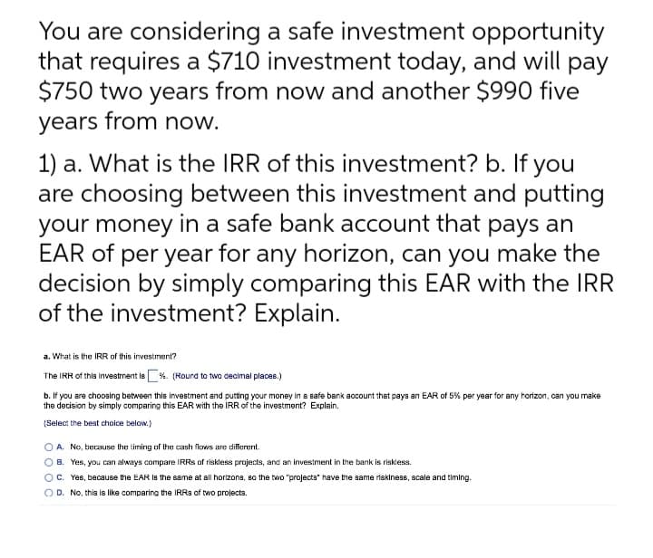 You are considering a safe investment opportunity
that requires a $710 investment today, and will pay
$750 two years from now and another $990 five
years from now.
1) a. What is the IRR of this investment? b. If you
are choosing between this investment and putting
your money in a safe bank account that pays an
EAR of per year for any horizon, can you make the
decision by simply comparing this EAR with the IRR
of the investment? Explain.
a. What is the IRR of this investment?
The IRR of thia Investment le %. (Round to two decimal places.)
b. If you are choosing between this investment and putting your money in a safe bank account that paya an EAR of 5% per year for any horizon, can you make
the decision by simply comparing this EAR with the IRR of the investment? Explain.
(Select the best choice below.)
O A. No, because the timing of the cash flows are different.
O B. Yes, you can always compare IRRS of riskless projects, and an investment in the bank is riskless.
OC. Yes, because the EAR Is the same at all horizona, B0 the two "projecta" have the same riskiness, scale and timing.
O D. No, this is like comparing the IRR3 of two projects.
