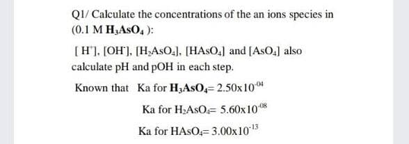 Q1/ Calculate the concentrations of the an ions species in
(0.1 M H₂ASO4):
[H], [OH], [H₂ASO4], [HASO4] and [ASO₂] also
calculate pH and pOH in each step.
Known that Ka for H3ASO4= 2.50x 10.04
Ka for H₂ASO 5.60x10-08
Ka for HASO-3.00x10-¹3