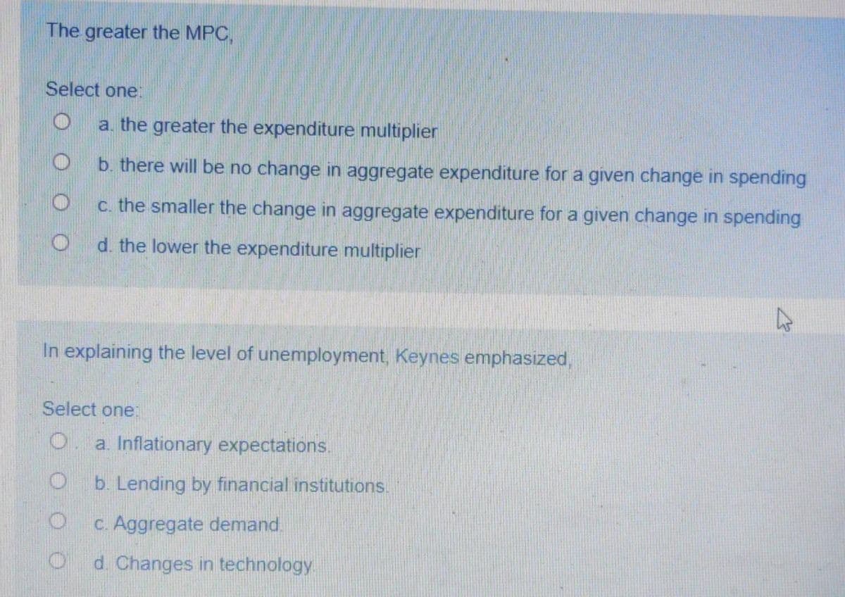 The greater the MPC,
Select one:
a. the greater the expenditure multiplier
b. there will be no change in aggregate expenditure for a given change in spending
c. the smaller the change in aggregate expenditure for a given change in spending
d. the lower the expenditure multiplier
In explaining the level of unemployment, Keynes emphasized,
Select one:
a. Inflationary expectations.
O b. Lending by financial institutions.
c. Aggregate demand.
d. Changes in technology
