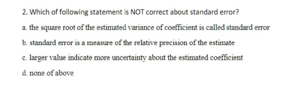 2. Which of following statement is NOT correct about standard error?
a. the square root of the estimated variance of coefficient is called standard error
b. standard error is a measure of the relative precision of the estimate
c. larger value indicate more uncertainty about the estimated coefficient
d. none of above
