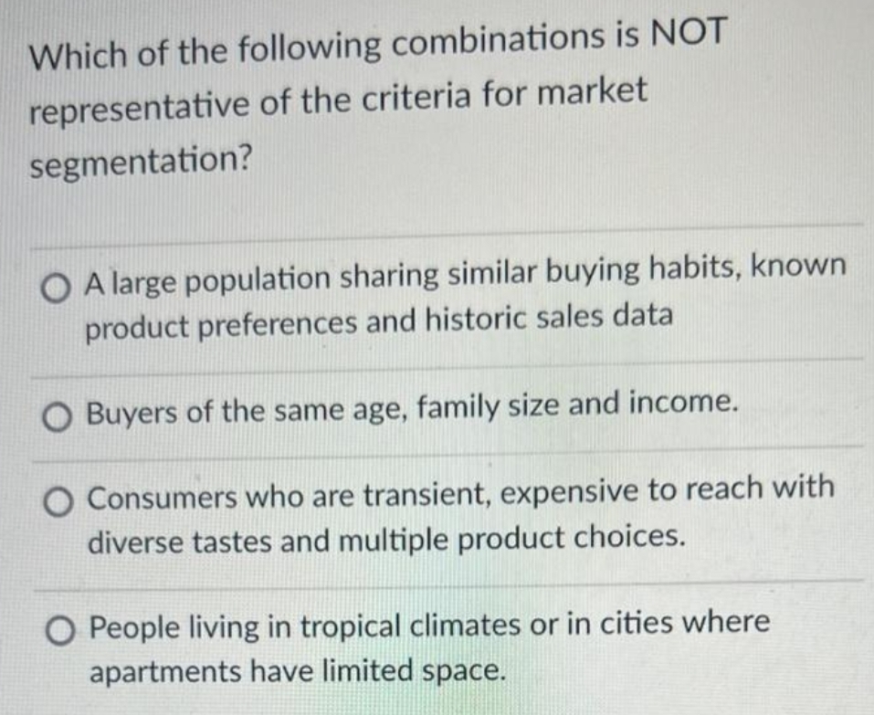 Which of the following combinations is NOT
representative of the criteria for market
segmentation?
O A large population sharing similar buying habits, known
product preferences and historic sales data
Buyers of the same age, family size and income.
O Consumers who are transient, expensive to reach with
diverse tastes and multiple product choices.
O People living in tropical climates or in cities where
apartments have limited space.
