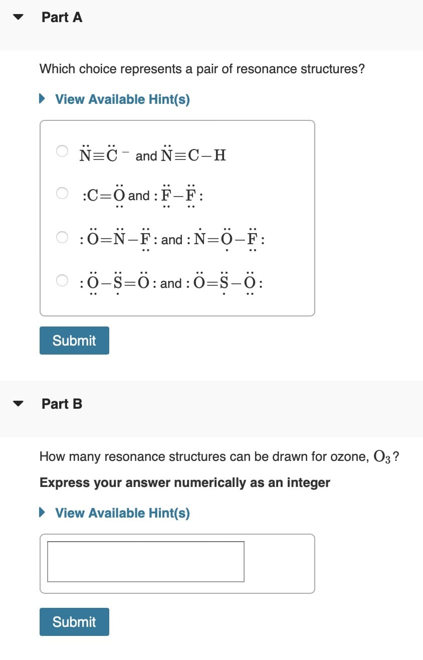 Part A
Which choice represents a pair of resonance structures?
• View Available Hint(s)
N=C - and N=C-H
:C=Ö and : F-F:
O :Ö=N-F: and : N=Ö-F:
:ö-S=ö: and : ö=s-ö:
Submit
Part B
How many resonance structures can be drawn for ozone, O3 ?
Express your answer numerically as an integer
• View Available Hint(s)
Submit
