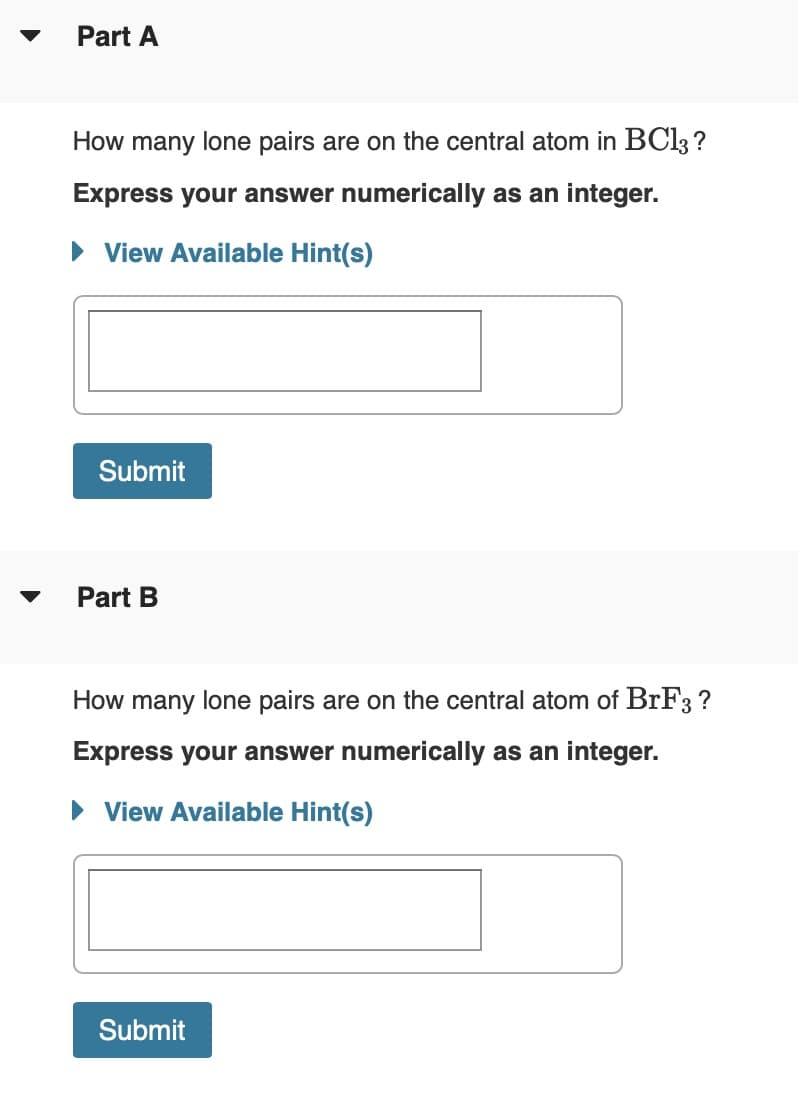 Part A
How many lone pairs are on the central atom in BC13 ?
Express your answer numerically as an integer.
• View Available Hint(s)
Submit
Part B
How many lone pairs are on the central atom of BrF3 ?
Express your answer numerically as an integer.
• View Available Hint(s)
Submit
