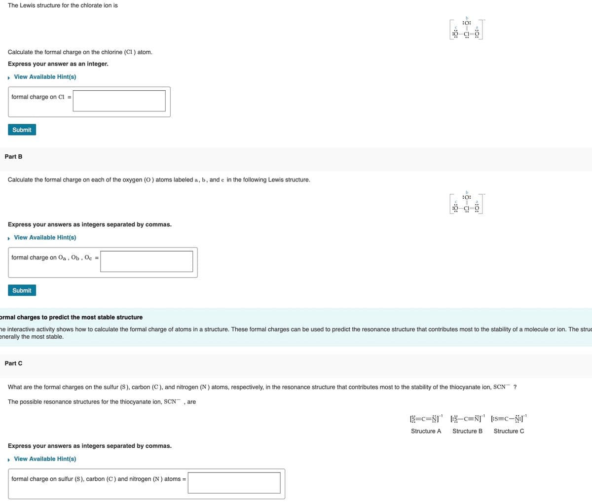 The Lewis structure for the chlorate ion is
:0:
Calculate the formal charge on the chlorine (Cl ) atom.
Express your answer as an integer.
• View Available Hint(s)
formal charge on Cl =
Submit
Part B
Calculate the formal charge on each of the oxygen (O) atoms labeled a, b, and c in the following Lewis structure.
:0:
Express your answers as integers separated by commas.
• View Available Hint(s)
formal charge on Oa , Ob , Oc =
Submit
ormal charges to predict the most stable structure
he interactive activity shows how to calculate the formal charge of atoms in a structure. These formal charges can be used to predict the resonance structure that contributes most to the stability of a molecule or ion. The struc
enerally the most stable.
Part C
What are the formal charges on the sulfur (S), carbon (C ), and nitrogen (N ) atoms, respectively, in the resonance structure that contributes most to the stability of the thiocyanate ion, SCN¯ ?
The possible resonance structures for the thiocyanate ion, SCN¯ , are
ES-c=N] [:s=c-NI
Structure A
Structure B
Structure C
Express your answers as integers separated by commas.
, View Available Hint(s)
formal charge on sulfur (S), carbon (C) and nitrogen (N ) atoms =
