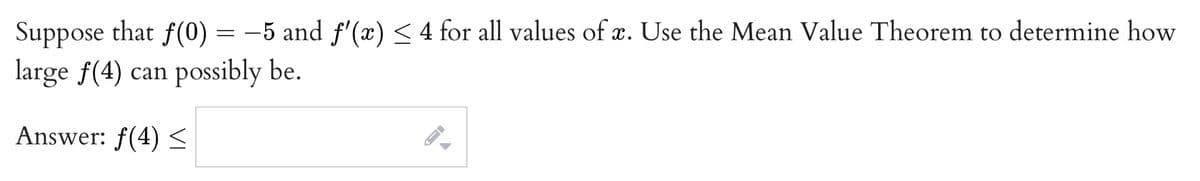 Suppose that f(0) = –5 and f'(x)< 4 for all values of x. Use the Mean Value Theorem to determine how
large f(4) can possibly be.
Answer: f(4) <
