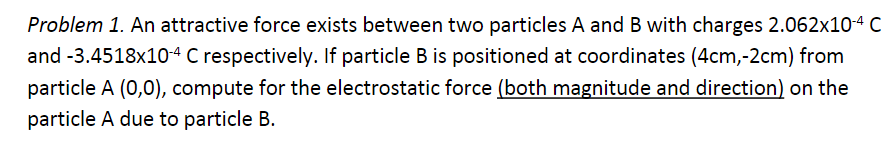 Problem 1. An attractive force exists between two particles A and B with charges 2.062x10-4 C
and -3.4518x10-4 C respectively. If particle B is positioned at coordinates (4cm,-2cm) from
particle A (0,0), compute for the electrostatic force (both magnitude and direction) on the
particle A due to particle B.