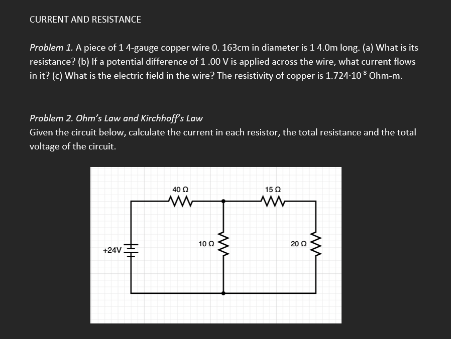 CURRENT AND RESISTANCE
Problem 1. A piece of 1 4-gauge copper wire 0. 163cm in diameter is 1 4.0m long. (a) What is its
resistance? (b) If a potential difference of 1.00 V is applied across the wire, what current flows
in it? (c) What is the electric field in the wire? The resistivity of copper is 1.724-10¹8 Ohm-m.
Problem 2. Ohm's Law and Kirchhoff's Law
Given the circuit below, calculate the current in each resistor, the total resistance and the total
voltage of the circuit.
40 02
15 Q2
www
ww
+24V
10 Q2
20 Ω