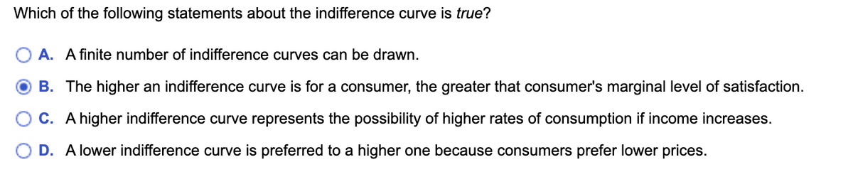 Which of the following statements about the indifference curve is true?
O A. A finite number of indifference curves can be drawn.
B. The higher an indifference curve is for a consumer, the greater that consumer's marginal level of satisfaction.
C. A higher indifference curve represents the possibility of higher rates of consumption if income increases.
D. A lower indifference curve is preferred to a higher one because consumers prefer lower prices.