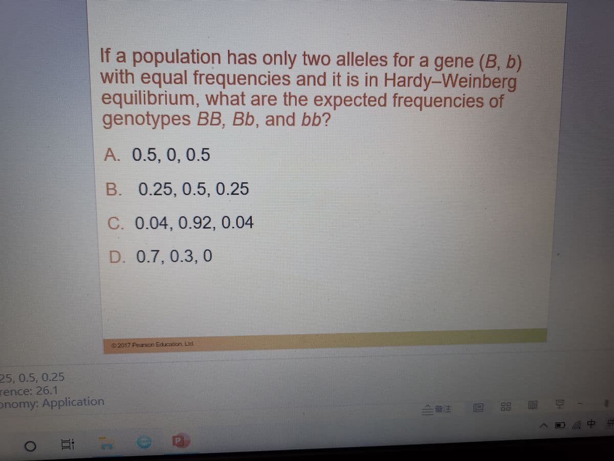 If a population has only two alleles for a gene (B, b)
with equal frequencies and it is in Hardy-Weinberg
equilibrium, what are the expected frequencies of
genotypes BB, Bb, and bb?
A. 0.5, 0, 0.5
B. 0.25, 0.5, 0.25
C. 0.04, 0.92, 0.04
D. 0.7, 0.3, 0
2017 Farxn Edraion Lid.
25,0.5, 0.25
rence: 26.1
onomy: Application
成中拼
# en
00
