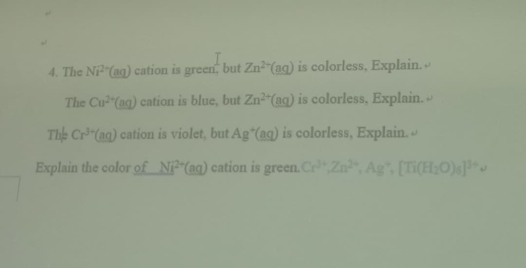 4. The Ni (ag) cation is green, but Zn (aq) is colorless, Explain.
The Cu2"(ag) cation is blue, but Zn² (aq) is colorless, Explain.
The Cr (ag) cation is violet, but Ag (ag) is colorless, Explain.
Explain the color of N (ag) cation is green. CrZn", Ag", [Ti(H2O)]
