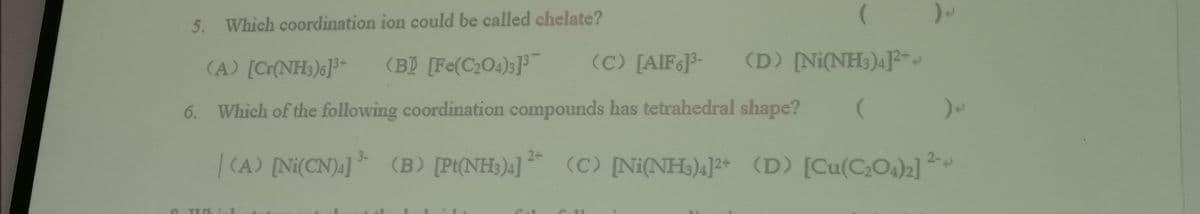 5. Which coordination ion could be called chelate?
(A) [Cr{NH;)s]³-
(BỊ [Fe(C2O4);]
(C) [AIF]3-
(D) [Ni(NH;)4]?-.
6. Which of the following coordination compounds has tetrahedral shape?
| (A) [Ni(CN) ]
(B) [Pt(NH3)4]
** ²
(C) [Ni(NH)4]2+ (D) [Cu(CO4)2]
2-
