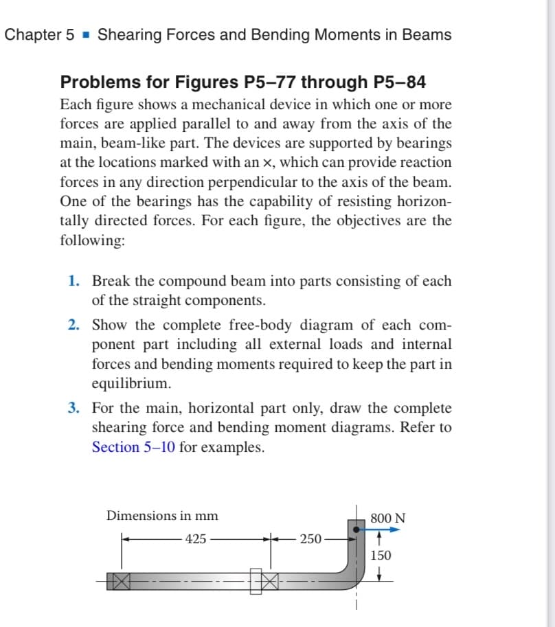 Chapter 5 Shearing Forces and Bending Moments in Beams
Problems for Figures P5-77 through P5-84
Each figure shows a mechanical device in which one or more
forces are applied parallel to and away from the axis of the
main, beam-like part. The devices are supported by bearings
at the locations marked with an x, which can provide reaction
forces in any direction perpendicular to the axis of the beam.
One of the bearings has the capability of resisting horizon-
tally directed forces. For each figure, the objectives are the
following:
1. Break the compound beam into parts consisting of each
of the straight components.
2. Show the complete free-body diagram of each com-
ponent part including all external loads and internal
forces and bending moments required to keep the part in
equilibrium.
3. For the main, horizontal part only, draw the complete
shearing force and bending moment diagrams. Refer to
Section 5-10 for examples.
Dimensions in mm
-425
- 250
800 N
150