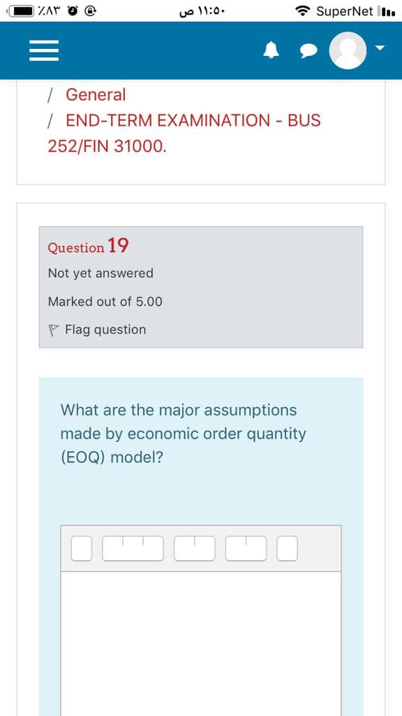 ZAY
uO 11:0.
* SuperNet ll.
/ General
/ END-TERM EXAMINATION - BUS
252/FIN 31000.
Question 19
Not yet answered
Marked out of 5.00
P Flag question
What are the major assumptions
made by economic order quantity
(EOQ) model?
