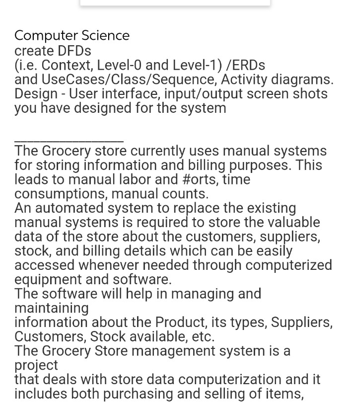 Computer Science
create DFDS
(i.e. Context, Level-0 and Level-1) /ERDS
and UseCases/Class/Sequence, Activity diagrams.
Design - User interface, input/output screen shots
you have designed for the system
The Grocery store currently uses manual systems
for storing information and billing purposes. This
leads to manual labor and #orts, time
consumptions, manual counts.
An automated system to replace the existing
manual systems is required to store the valuable
data of the store about the customers, suppliers,
stock, and billing details which can be easily
accessed whenever needed through computerized
equipment and software.
The software will help in managing and
maintaining
information about the Product, its types, Suppliers,
Customers, Stock available, etc.
The Grocery Store management system is a
project
that deals with store data computerization and it
includes both purchasing and selling of items,
