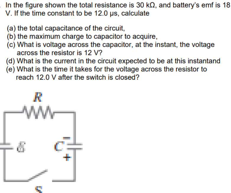 In the figure shown the total resistance is 30 kQ, and battery's emf is 18
V. If the time constant to be 12.0 µs, calculate
(a) the total capacitance of the circuit,
(b) the maximum charge to capacitor to acquire,
(c) What is voltage across the capacitor, at the instant, the voltage
across the resistor is 12 V?
(d) What is the current in the circuit expected to be at this instantand
(e) What is the time it takes for the voltage across the resistor to
reach 12.0 V after the switch is closed?
