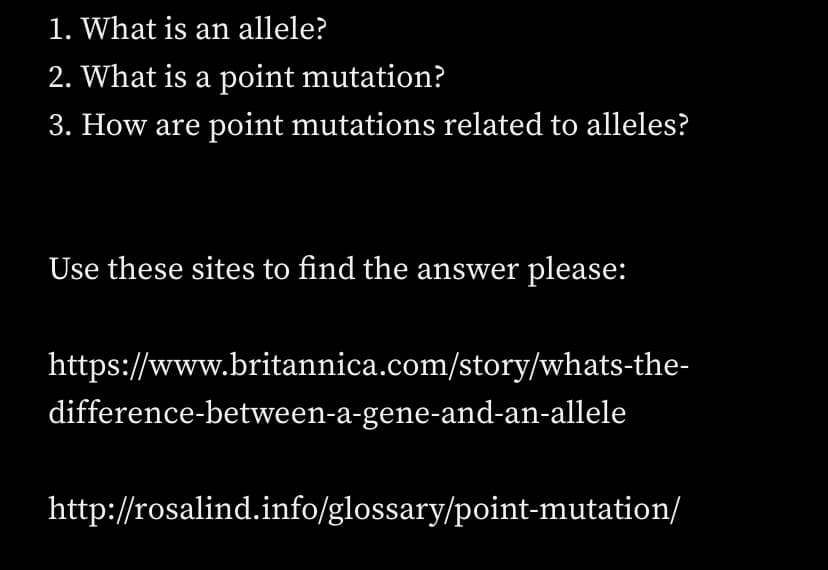 1. What is an allele?
2. What is a point mutation?
3. How are point mutations related to alleles?
Use these sites to find the answer please:
https://www.britannica.com/story/whats-the-
difference-between-a-gene-and-an-allele
http://rosalind.info/glossary/point-mutation/
