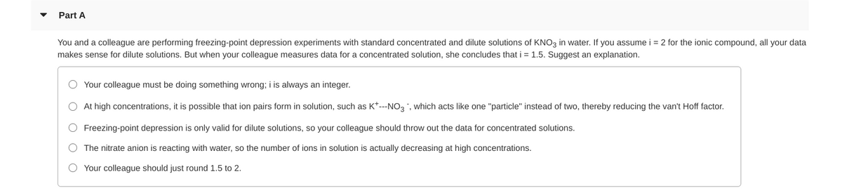 Part A
You and a colleague are performing freezing-point depression experiments with standard concentrated and dilute solutions of KNO3 in water. If you assume i = 2 for the ionic compound, all your data
makes sense for dilute solutions. But when your colleague measures data for a concentrated solution, she concludes that i = 1.5. Suggest an explanation.
Your colleague must be doing something wrong; i is always an integer.
O At high concentrations, it is possible that ion pairs form in solution, such as K*---NO3, which acts like one "particle" instead of two, thereby reducing the van't Hoff factor.
Freezing-point depression is only valid for dilute solutions, so your colleague should throw out the data for concentrated solutions.
The nitrate anion is reacting with water, so the number of ions in solution is actually decreasing at high concentrations.
Your colleague should just round 1.5 to 2.
O O O
