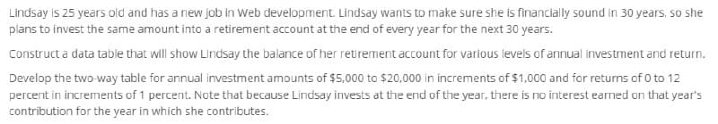 Lindsay is 25 years old and has a new job in Web development. Lindsay wants to make sure she is financially sound in 30 years, so she
plans to invest the same amount into a retirement account at the end of every year for the next 30 years.
Construct a data table that will show Lindsay the balance of her retirement account for various levels of annual investment and return.
Develop the two-way table for annual investment amounts of $5,000 to $20,000 in increments of $1,000 and for returns of 0 to 12
percent in increments of 1 percent. Note that because Lindsay invests at the end of the year, there is no interest earned on that year's
contribution for the year in which she contributes.
