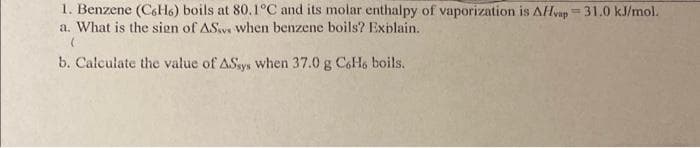 1. Benzene (C6H6) boils at 80.1°C and its molar enthalpy of vaporization is AHvap=31.0 kJ/mol.
a. What is the sign of ASv when benzene boils? Explain.
%3D
b. Calculate the value of ASsys when 37.0 g CoH, boils.
