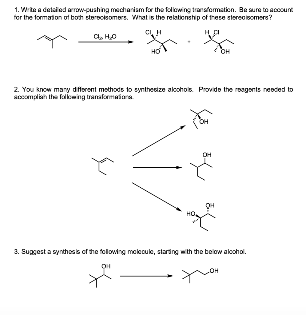1. Write a detailed arrow-pushing mechanism for the following transformation. Be sure to account
for the formation of both stereoisomers. What is the relationship of these stereoisomers?
CI, H
H CI
Cl2, H20
OH
2. You know many different methods to synthesize alcohols. Provide the reagents needed to
accomplish the following transformations.
OH
OH
HO
3. Suggest a synthesis of the following molecule, starting with the below alcohol.
OH
HOʻ
