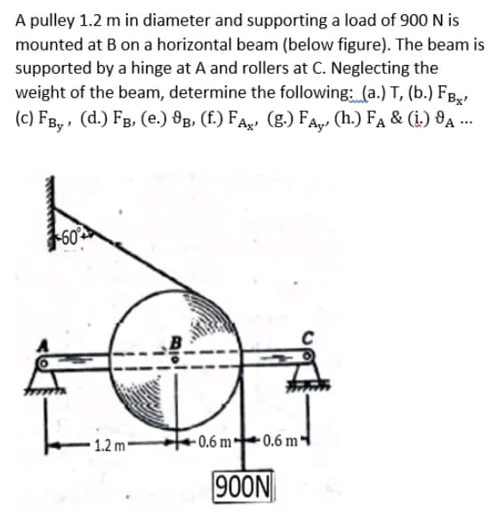 A pulley 1.2 m in diameter and supporting a load of 900 N is
mounted at B on a horizontal beam (below figure). The beam is
supported by a hinge at A and rollers at C. Neglecting the
weight of the beam, determine the following: (a.) T, (b.) FB,,
(c) FB, , (d.) FB, (e.) 8g, (f.) FA (g.) FA,, (h.) FA & (i.) 8A ...
60
• 1.2 m -
0.6 m
-0.6 m-
900N
