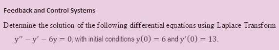 Feedback and Control Systems
Determine the solution of the following differential equations using Laplace Transform
y" – y' – 6y = 0, with initial conditions y(0) = 6 and y'(0) = 13.
