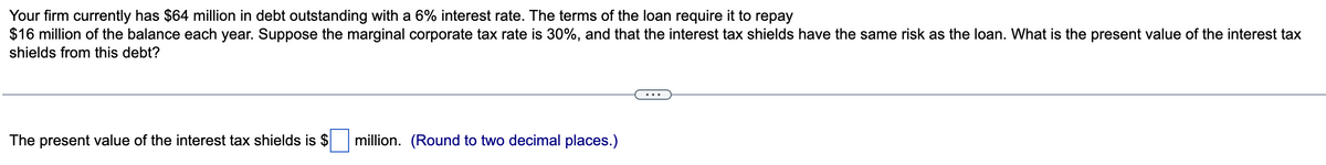 Your firm currently has $64 million in debt outstanding with a 6% interest rate. The terms of the loan require it to repay
$16 million of the balance each year. Suppose the marginal corporate tax rate is 30%, and that the interest tax shields have the same risk as the loan. What is the present value of the interest tax
shields from this debt?
The present value of the interest tax shields is $ million. (Round to two decimal places.)