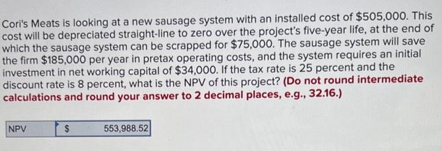 Cori's Meats is looking at a new sausage system with an installed cost of $505,000. This
cost will be depreciated straight-line to zero over the project's five-year life, at the end of
which the sausage system can be scrapped for $75,000. The sausage system will save
the firm $185,000 per year in pretax operating costs, and the system requires an initial
investment in net working capital of $34,000. If the tax rate is 25 percent and the
discount rate is 8 percent, what is the NPV of this project? (Do not round intermediate
calculations and round your answer to 2 decimal places, e.g., 32.16.)
NPV
$
553,988.52