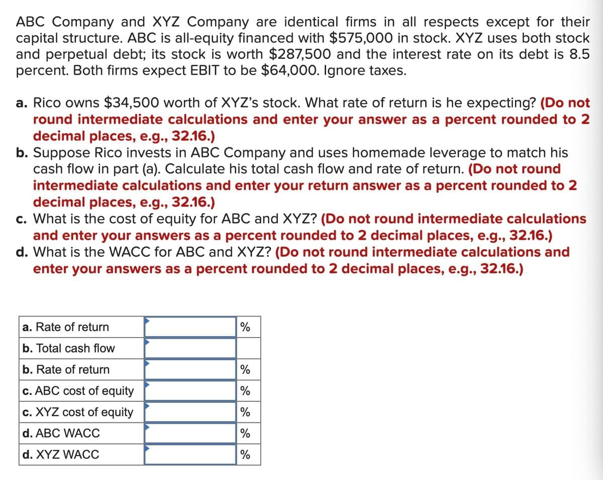 ABC Company and XYZ Company are identical firms in all respects except for their
capital structure. ABC is all-equity financed with $575,000 in stock. XYZ uses both stock
and perpetual debt; its stock is worth $287,500 and the interest rate on its debt is 8.5
percent. Both firms expect EBIT to be $64,000. Ignore taxes.
a. Rico owns $34,500 worth of XYZ's stock. What rate of return is he expecting? (Do not
round intermediate calculations and enter your answer as a percent rounded to 2
decimal places, e.g., 32.16.)
b. Suppose Rico invests in ABC Company and uses homemade leverage to match his
cash flow in part (a). Calculate his total cash flow and rate of return. (Do not round
intermediate calculations and enter your return answer as a percent rounded to 2
decimal places, e.g., 32.16.)
c. What is the cost of equity for ABC and XYZ? (Do not round intermediate calculations
and enter your answers as a percent rounded to 2 decimal places, e.g., 32.16.)
d. What is the WACC for ABC and XYZ? (Do not round intermediate calculations and
enter your answers as a percent rounded to 2 decimal places, e.g., 32.16.)
a. Rate of return
b. Total cash flow
b. Rate of return
c. ABC cost of equity
c. XYZ cost of equity
d. ABC WACC
d. XYZ WACC
%
%
%
%
%