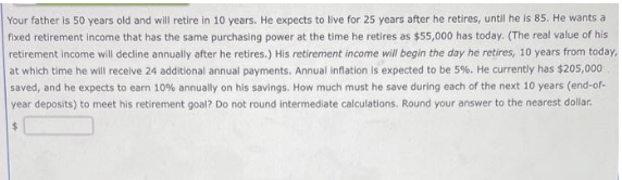 Your father is 50 years old and will retire in 10 years. He expects to live for 25 years after he retires, until he is 85. He wants a
fixed retirement income that has the same purchasing power at the time he retires as $55,000 has today. (The real value of his
retirement income will decline annually after he retires.) His retirement income will begin the day he retires, 10 years from today,
at which time he will receive 24 additional annual payments. Annual inflation is expected to be 5%. He currently has $205,000
saved, and he expects to earn 10% annually on his savings. How much must he save during each of the next 10 years (end-of-
year deposits) to meet his retirement goal? Do not round intermediate calculations. Round your answer to the nearest dollar.
$