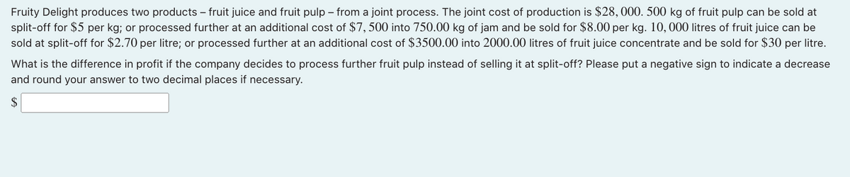 Fruity Delight produces two products – fruit juice and fruit pulp – from a joint process. The joint cost of production is $28, 000. 500 kg of fruit pulp can be sold at
split-off for $5 per kg; or processed further at an additional cost of $7, 500 into 750.00 kg of jam and be sold for $8.00 per kg. 10, 000 litres of fruit juice can be
sold at split-off for $2.70 per litre; or processed further at an additional cost of $3500.00 into 2000.00 litres of fruit juice concentrate and be sold for $30 per litre.
What is the difference in profit if the company decides to process further fruit pulp instead of selling it at split-off? Please put a negative sign to indicate a decrease
and round your answer to two decimal places if necessary.
2$
