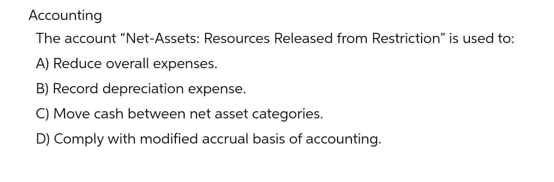 Accounting
The account “Net-Assets: Resources Released from Restriction" is used to:
A) Reduce overall expenses.
B) Record depreciation expense.
C) Move cash between net asset categories.
D) Comply with modified accrual basis of accounting.
