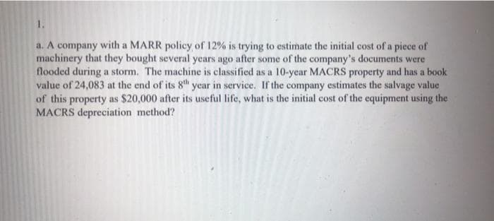1.
a. A company with a MARR policy of 12% is trying to estimate the initial cost of a piece of
machinery that they bought several years ago after some of the company's documents were
flooded during a storm. The machine is classified as a 10-year MACRS property and has a book
value of 24,083 at the end of its 8th year in service. If the company estimates the salvage value
of this property as $20,000 after its useful life, what is the initial cost of the equipment using the
MACRS depreciation method?

