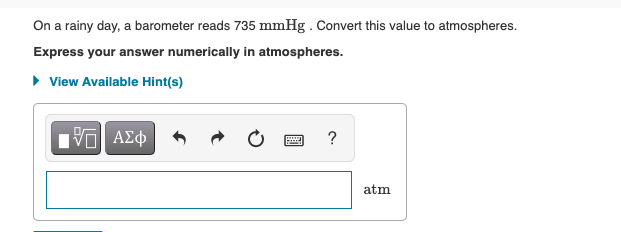 On a rainy day, a barometer reads 735 mmHg . Convert this value to atmospheres.
Express your answer numerically in atmospheres.
• View Available Hint(s)
Hνα ΑΣφ
?
atm
