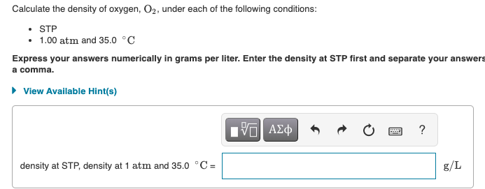 Calculate the density of oxygen, O2, under each of the following conditions:
• STP
• 1.00 atm and 35.0 °C
Express your answers numerically in grams per liter. Enter the density at STP first and separate your answers
a comma.
• View Available Hint(s)
density at STP, density at 1 atm and 35.0 °C =
g/L
