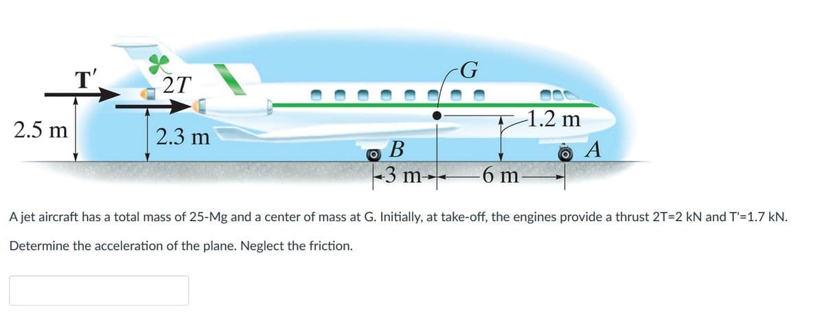 2.5 m
2T
2.3 m
B
3 m
O
G
-1.2 m
A
6 m
A jet aircraft has a total mass of 25-Mg and a center of mass at G. Initially, at take-off, the engines provide a thrust 2T=2 kN and T'=1.7 kN.
Determine the acceleration of the plane. Neglect the friction.
