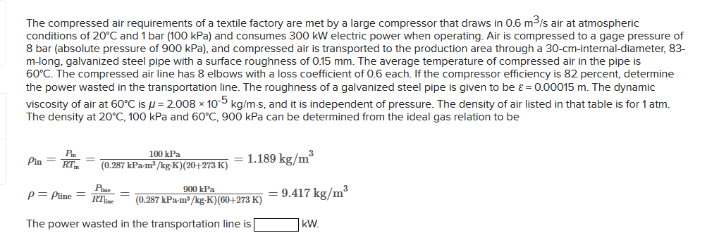 The compressed air requirements of a textile factory are met by a large compressor that draws in 0.6 m³/s air at atmospheric
conditions of 20°C and 1 bar (100 kPa) and consumes 300 kW electric power when operating. Air is compressed to a gage pressure of
8 bar (absolute pressure of 900 kPa), and compressed air is transported to the production area through a 30-cm-internal-diameter, 83-
m-long, galvanized steel pipe with a surface roughness of 0.15 mm. The average temperature of compressed air in the pipe is
60°C. The compressed air line has 8 elbows with a loss coefficient of 0.6 each. If the compressor efficiency is 82 percent, determine
the power wasted in the transportation line. The roughness a galvanized steel pipe is given to be ε = 0.00015 m. The dynamic
viscosity of air at 60°C is = 2.008 x 10-5 kg/m-s, and it is independent of pressure. The density of air listed in that table is for 1 atm.
The density at 20°C, 100 kPa and 60°C, 900 kPa can be determined from the ideal gas relation to be
Pin =
Pin
RT
100 kPa
(0.287 kPa-m³/kg-K)(20+273 K)
P= Pline =
Pi
RTine
= 1.189 kg/m³
900 kPa
(0.287 kPa-m³/kg-K) (60+273 K)
The power wasted in the transportation line is
= 9.417 kg/m³
kW.