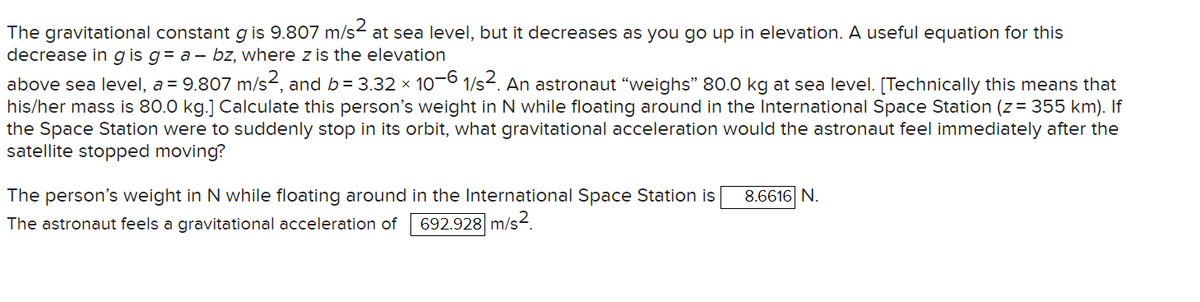The gravitational constant g is 9.807 m/s² at sea level, but it decreases as you go up in elevation. A useful equation for this
decrease in g is g = a - bz, where z is the elevation
above sea level, a = 9.807 m/s², and b = 3.32 × 10−6 1/s². An astronaut "weighs” 80.0 kg at sea level. [Technically this means that
his/her mass is 80.0 kg.] Calculate this person's weight in N while floating around in the International Space Station (z = 355 km). If
the Space Station were to suddenly stop in its orbit, what gravitational acceleration would the astronaut feel immediately after the
satellite stopped moving?
The person's weight in N while floating around in the International Space Station is
The astronaut feels a gravitational acceleration of 692.928 m/s²
8.6616 N.