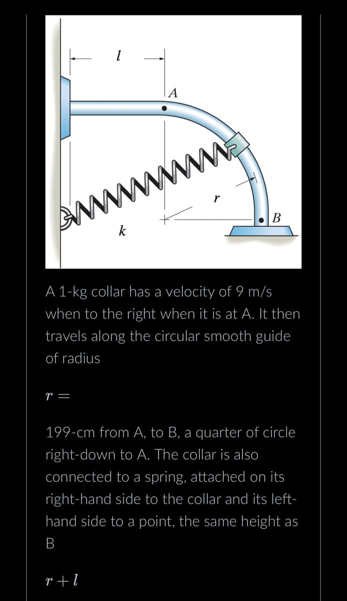 r =
1
A
A 1-kg collar has a velocity of 9 m/s
when to the right when it is at A. It then
travels along the circular smooth guide
of radius
r+l
B
199-cm from A, to B, a quarter of circle
right-down to A. The collar is also
connected to a spring, attached on its
right-hand side to the collar and its left-
hand side to a point, the same height as
B