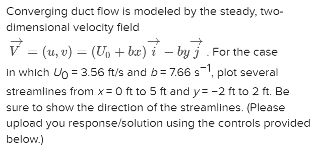 Converging duct flow is modeled by the steady, two-
dimensional velocity field
V = (u, v) = (U₁ + bx) i-by. For the case
in which Ug = 3.56 ft/s and b = 7.66 s¯¹, plot several
streamlines from x = 0 ft to 5 ft and y=-2 ft to 2 ft. Be
sure to show the direction of the streamlines. (Please
upload you response/solution using the controls provided
below.)