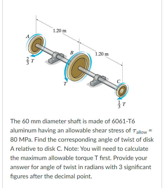 A
alm
T
1.20 m
T
B
1.20 m
C
3
T
The 60 mm diameter shaft is made of 6061-T6
aluminum having an allowable shear stress of Tallow
80 MPa. Find the corresponding angle of twist of disk
A relative to disk C. Note: You will need to calculate
the maximum allowable torque T first. Provide your
answer for angle of twist in radians with 3 significant
figures after the decimal point.