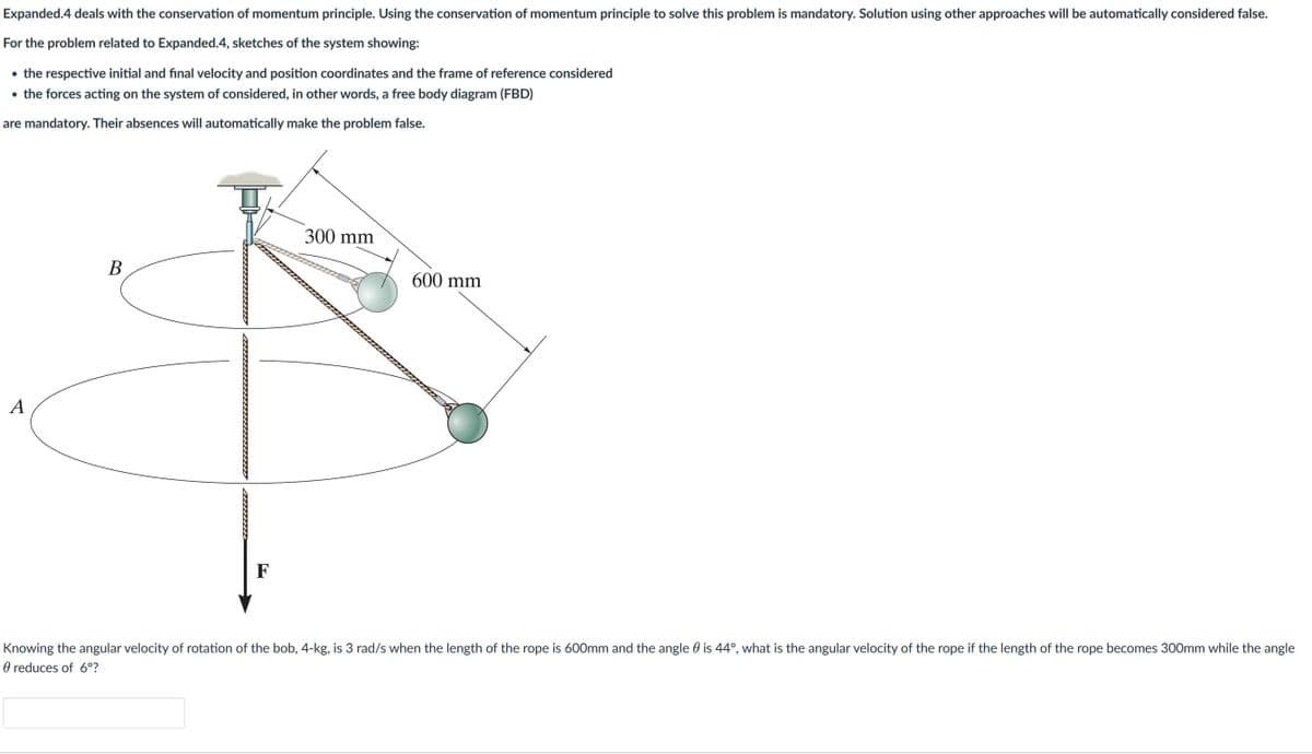 Expanded.4 deals with the conservation of momentum principle. Using the conservation of momentum principle to solve this problem is mandatory. Solution using other approaches will be automatically considered false.
For the problem related to Expanded.4, sketches of the system showing:
• the respective initial and final velocity and position coordinates and the frame of reference considered
• the forces acting on the system of considered, in other words, a free body diagram (FBD)
are mandatory. Their absences will automatically make the problem false.
A
B
F
300 mm
600 mm
Knowing the angular velocity of rotation of the bob, 4-kg, is 3 rad/s when the length of the rope is 600mm and the angle is 44°, what is the angular velocity of the rope if the length of the rope becomes 300mm while the angle
reduces of 6°?