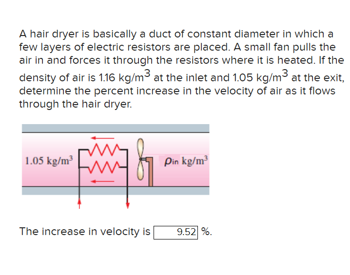A hair dryer is basically a duct of constant diameter in which a
few layers of electric resistors are placed. A small fan pulls the
air in and forces it through the resistors where it is heated. If the
density of air is 1.16 kg/m³ at the inlet and 1.05 kg/m³ at the exit,
determine the percent increase in the velocity of air as it flows
through the hair dryer.
1.05 kg/m³
The increase in velocity is
Pin kg/m³
9.52 %.
